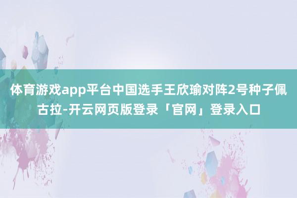 体育游戏app平台中国选手王欣瑜对阵2号种子佩古拉-开云网页版登录「官网」登录入口