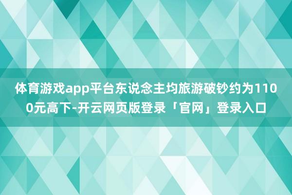 体育游戏app平台东说念主均旅游破钞约为1100元高下-开云网页版登录「官网」登录入口