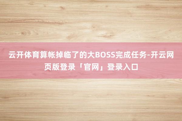 云开体育算帐掉临了的大BOSS完成任务-开云网页版登录「官网」登录入口