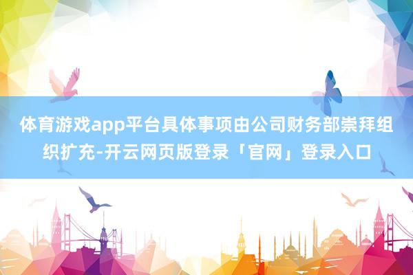 体育游戏app平台具体事项由公司财务部崇拜组织扩充-开云网页版登录「官网」登录入口