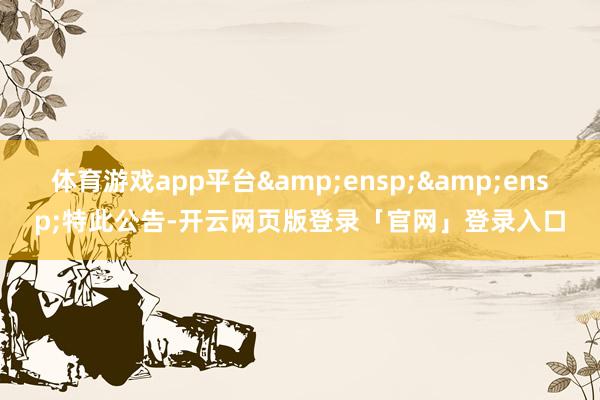 体育游戏app平台&ensp;&ensp;特此公告-开云网页版登录「官网」登录入口