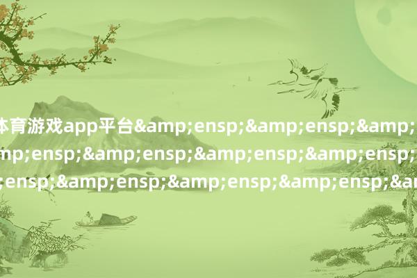 体育游戏app平台&ensp;&ensp;&ensp;&ensp;&ensp;&ensp;&ensp;&ensp;&ensp;&ensp;&ensp;&ensp;&ensp;&ensp;&ensp;&ensp;&ensp;&ensp;&ensp;&